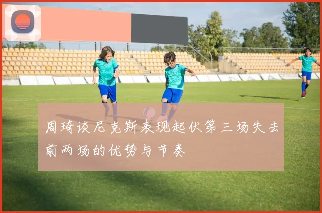 周琦谈尼克斯表现起伏第三场失去前两场的优势与节奏