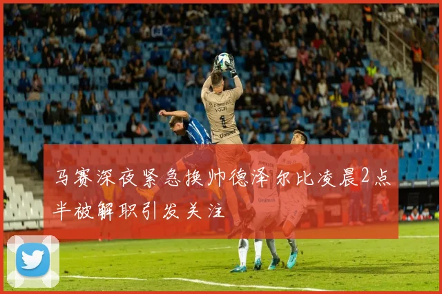 马赛深夜紧急换帅德泽尔比凌晨2点半被解职引发关注
