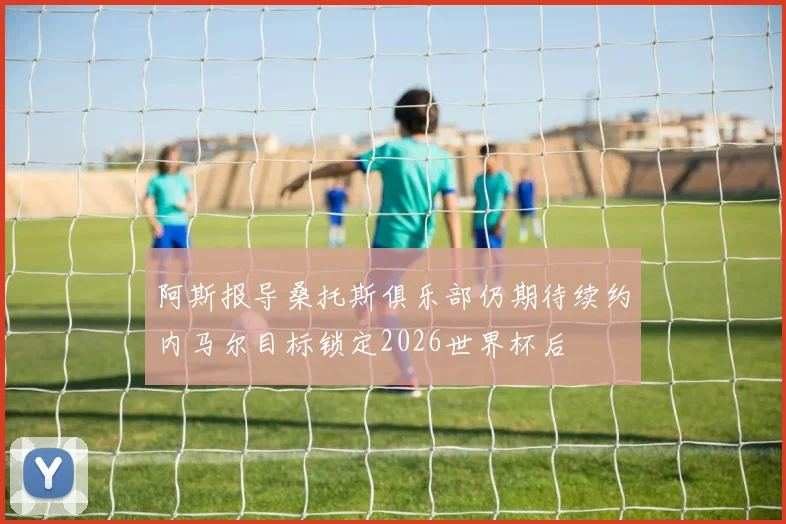 阿斯报导桑托斯俱乐部仍期待续约内马尔目标锁定2026世界杯后
