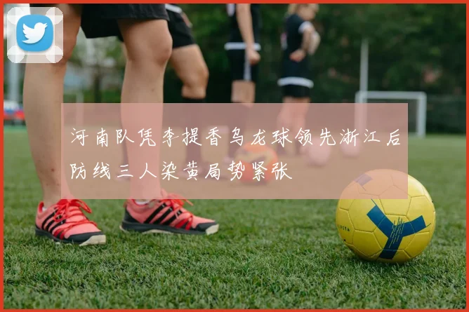 河南队凭李提香乌龙球领先浙江后防线三人染黄局势紧张