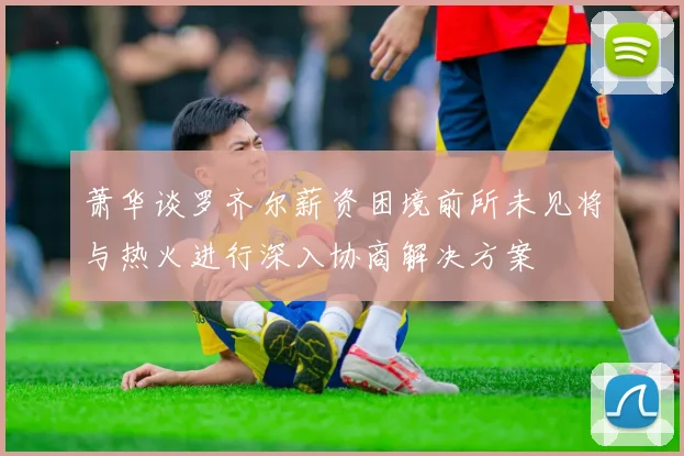 萧华谈罗齐尔薪资困境前所未见将与热火进行深入协商解决方案