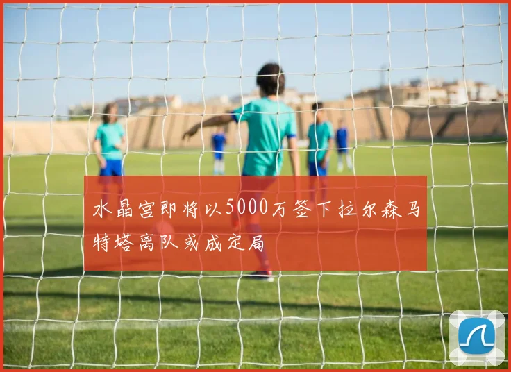 水晶宫即将以5000万签下拉尔森马特塔离队或成定局